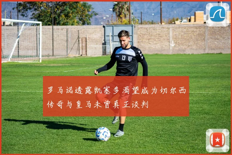 罗马诺透露凯塞多渴望成为切尔西传奇与皇马未曾真正谈判