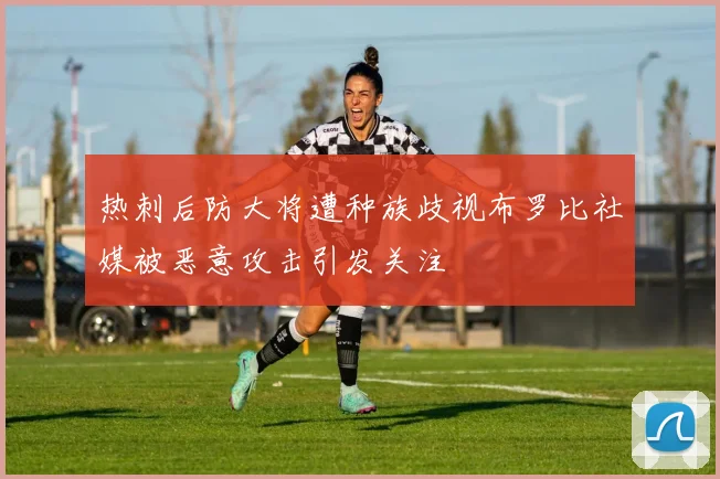 热刺后防大将遭种族歧视布罗比社媒被恶意攻击引发关注
