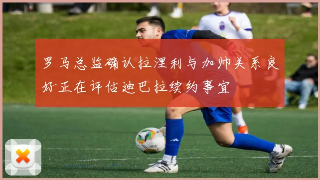 罗马总监确认拉涅利与加帅关系良好正在评估迪巴拉续约事宜