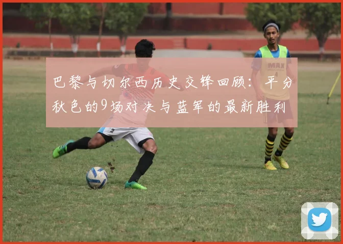 巴黎与切尔西历史交锋回顾：平分秋色的9场对决与蓝军的最新胜利