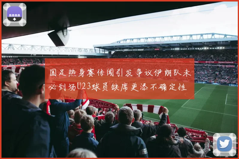 国足热身赛传闻引发争议伊朗队未必到场U23球员缺席更添不确定性